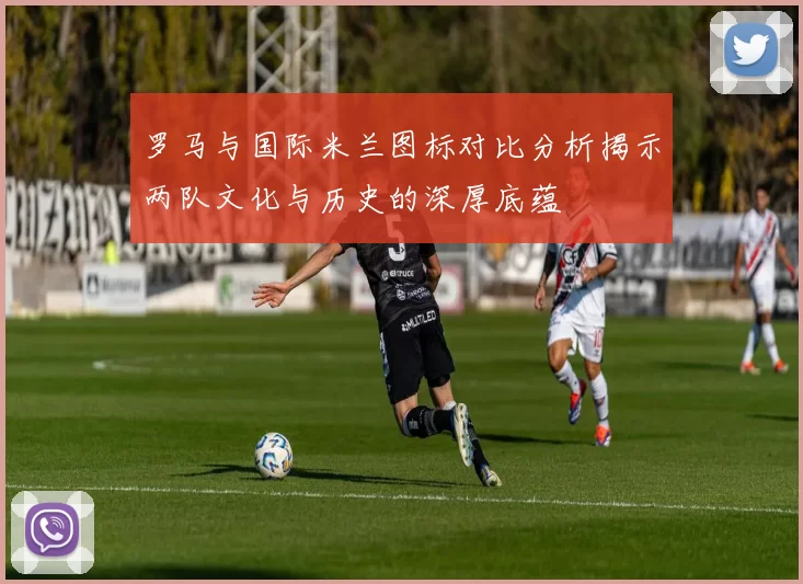 罗马与国际米兰图标对比分析揭示两队文化与历史的深厚底蕴