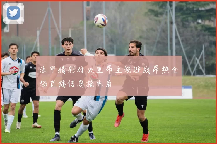法甲精彩对决里昂主场迎战昂热全场直播信息抢先看