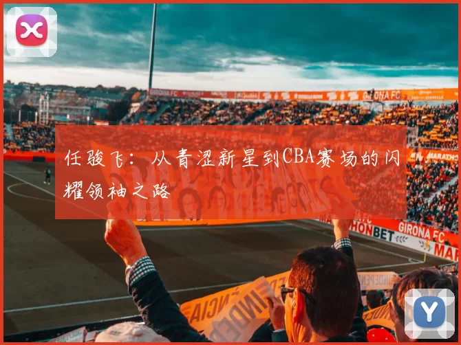 任骏飞：从青涩新星到CBA赛场的闪耀领袖之路