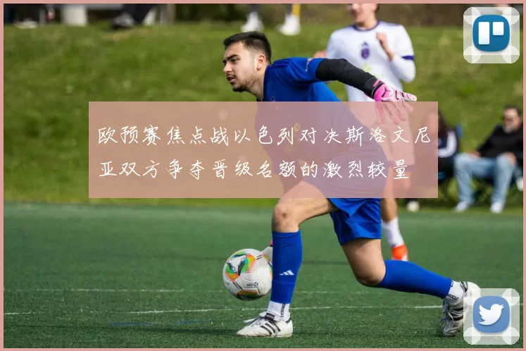 欧预赛焦点战以色列对决斯洛文尼亚双方争夺晋级名额的激烈较量