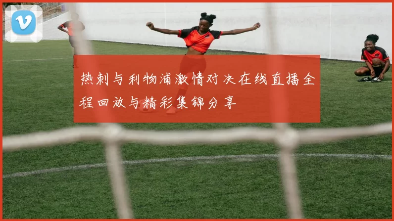 热刺与利物浦激情对决在线直播全程回放与精彩集锦分享