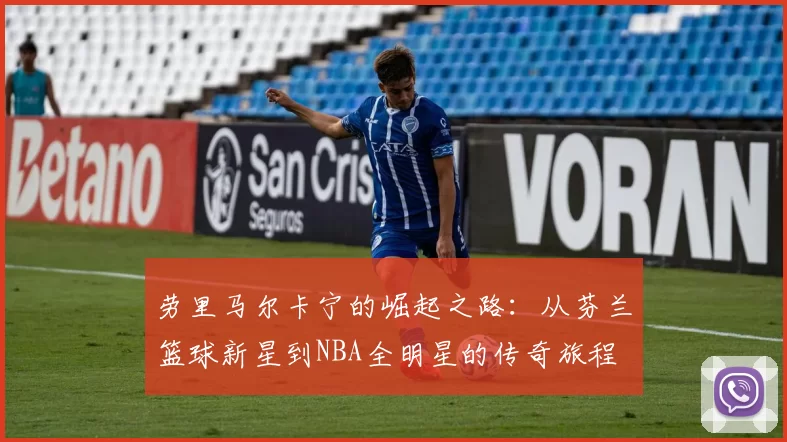 劳里马尔卡宁的崛起之路：从芬兰篮球新星到NBA全明星的传奇旅程