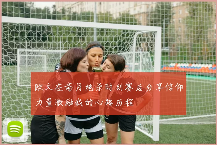 欧文在斋月绝杀时刻赛后分享信仰力量激励我的心路历程